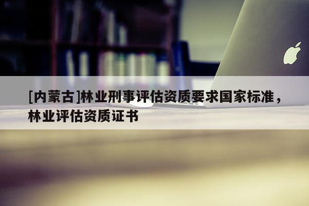 [內蒙古]林業刑事評估資質要求國家標準，林業評估資質證書