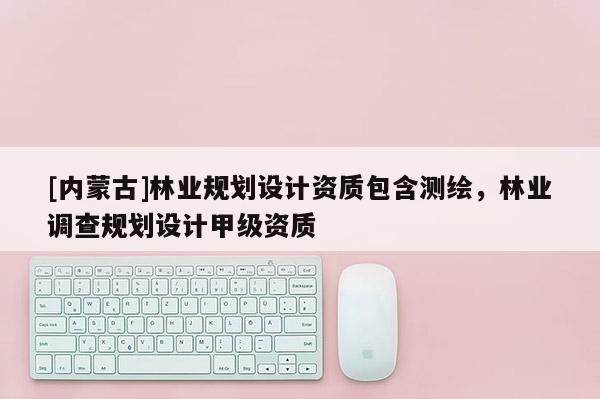 [內蒙古]林業規劃設計資質包含測繪，林業調查規劃設計甲級資質