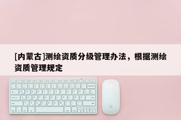 [內蒙古]測繪資質分級管理辦法，根據測繪資質管理規定