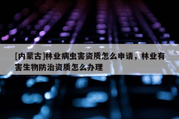 [內(nèi)蒙古]林業(yè)病蟲(chóng)害資質(zhì)怎么申請(qǐng)，林業(yè)有害生物防治資質(zhì)怎么辦理