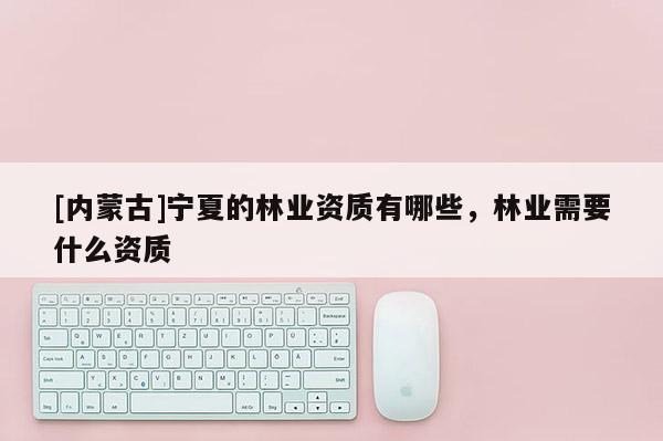 [內蒙古]寧夏的林業資質有哪些，林業需要什么資質