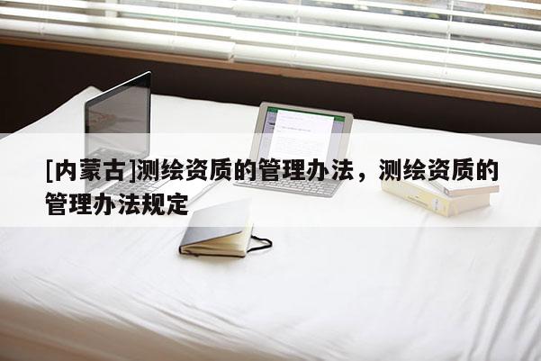 [內(nèi)蒙古]測(cè)繪資質(zhì)的管理辦法，測(cè)繪資質(zhì)的管理辦法規(guī)定