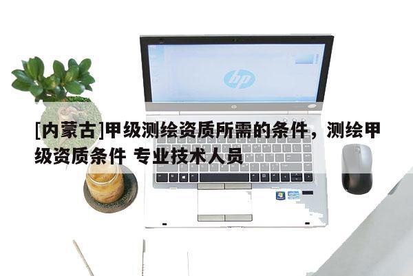 [內(nèi)蒙古]甲級測繪資質(zhì)所需的條件，測繪甲級資質(zhì)條件 專業(yè)技術(shù)人員