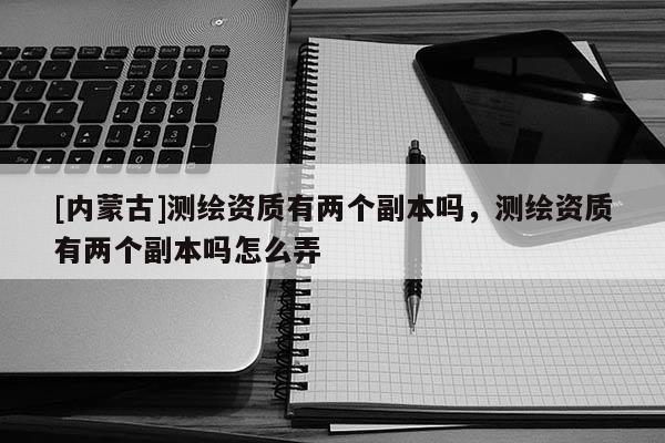 [內蒙古]測繪資質有兩個副本嗎，測繪資質有兩個副本嗎怎么弄