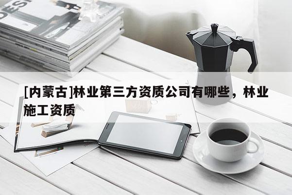 [內蒙古]林業第三方資質公司有哪些，林業施工資質