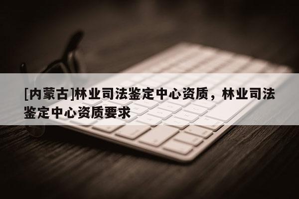 [內(nèi)蒙古]林業(yè)司法鑒定中心資質(zhì)，林業(yè)司法鑒定中心資質(zhì)要求