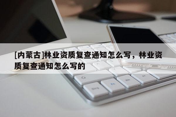[內蒙古]林業資質復查通知怎么寫，林業資質復查通知怎么寫的