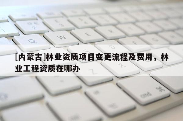 [內(nèi)蒙古]林業(yè)資質(zhì)項(xiàng)目變更流程及費(fèi)用，林業(yè)工程資質(zhì)在哪辦