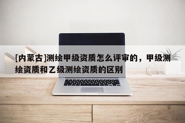 [內蒙古]測繪甲級資質怎么評審的，甲級測繪資質和乙級測繪資質的區別
