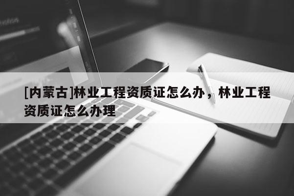 [內蒙古]林業工程資質證怎么辦，林業工程資質證怎么辦理