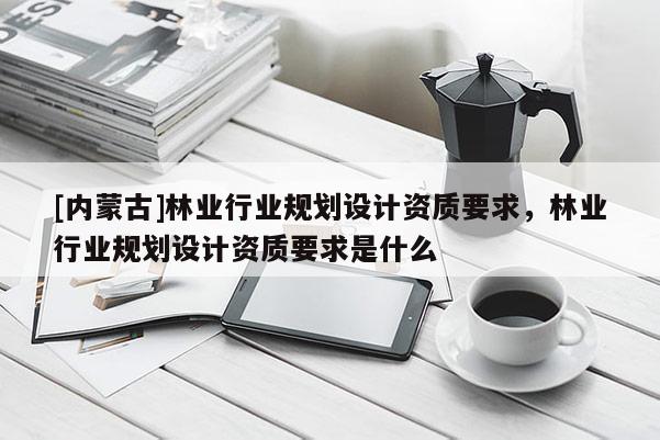 [內蒙古]林業行業規劃設計資質要求，林業行業規劃設計資質要求是什么