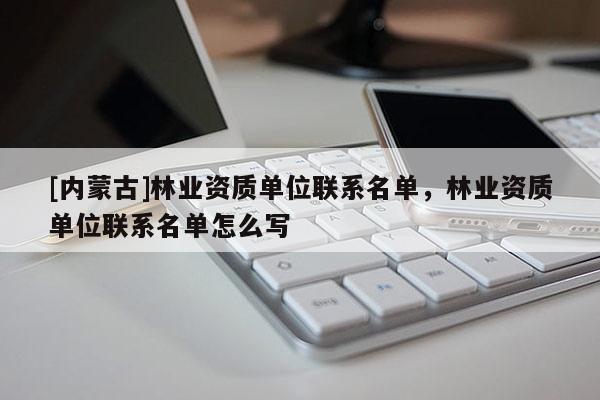[內蒙古]林業資質單位聯系名單，林業資質單位聯系名單怎么寫