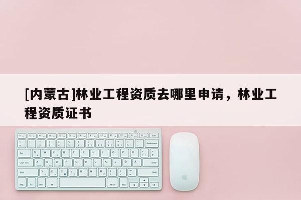 [內蒙古]林業工程資質去哪里申請，林業工程資質證書