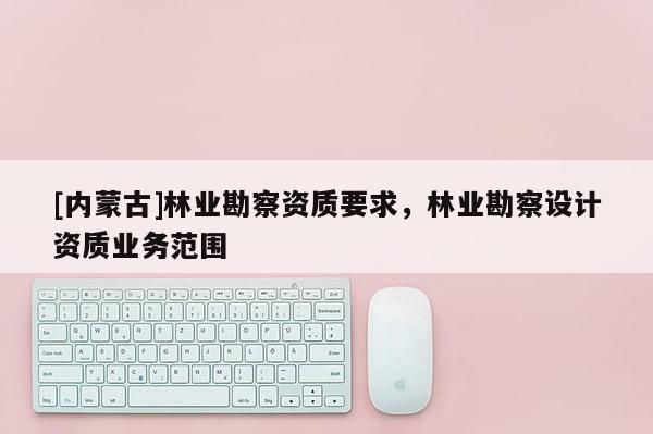 [內蒙古]林業勘察資質要求，林業勘察設計資質業務范圍