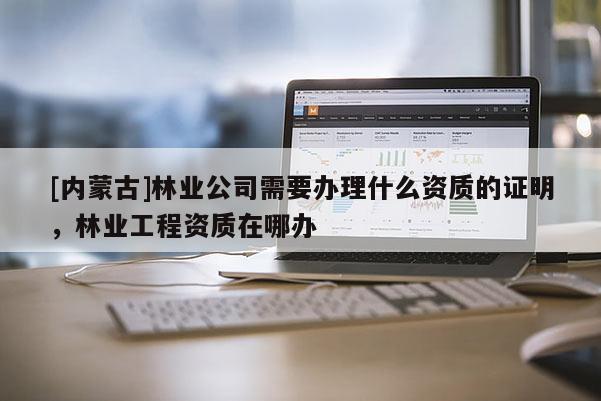 [內(nèi)蒙古]林業(yè)公司需要辦理什么資質(zhì)的證明，林業(yè)工程資質(zhì)在哪辦
