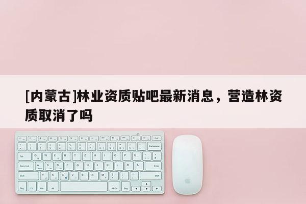 [內(nèi)蒙古]林業(yè)資質(zhì)貼吧最新消息，營(yíng)造林資質(zhì)取消了嗎