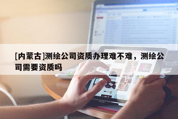 [內(nèi)蒙古]測(cè)繪公司資質(zhì)辦理難不難，測(cè)繪公司需要資質(zhì)嗎