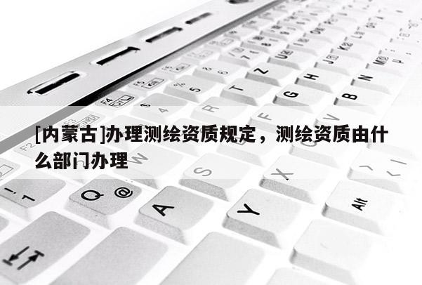 [內蒙古]辦理測繪資質規定，測繪資質由什么部門辦理