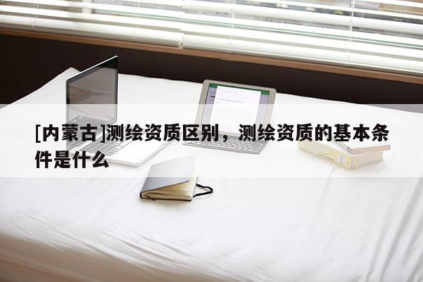 [內蒙古]測繪資質區別，測繪資質的基本條件是什么
