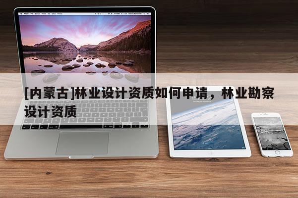 [內(nèi)蒙古]林業(yè)設(shè)計資質(zhì)如何申請，林業(yè)勘察設(shè)計資質(zhì)