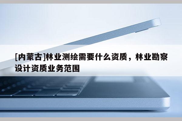 [內(nèi)蒙古]林業(yè)測繪需要什么資質(zhì)，林業(yè)勘察設(shè)計資質(zhì)業(yè)務(wù)范圍