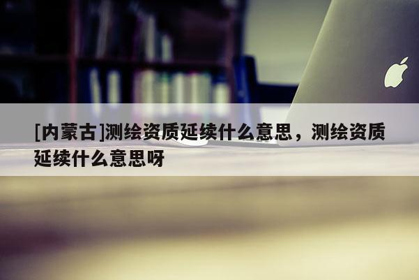 [內(nèi)蒙古]測(cè)繪資質(zhì)延續(xù)什么意思，測(cè)繪資質(zhì)延續(xù)什么意思呀
