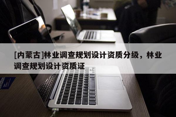 [內蒙古]林業調查規劃設計資質分級，林業調查規劃設計資質證