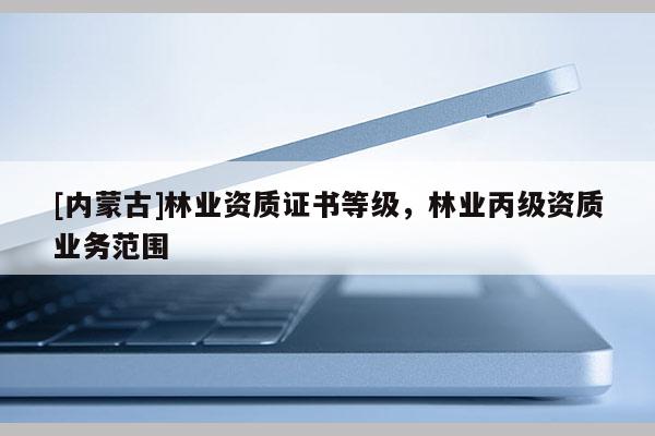 [內蒙古]林業(yè)資質證書等級，林業(yè)丙級資質業(yè)務范圍