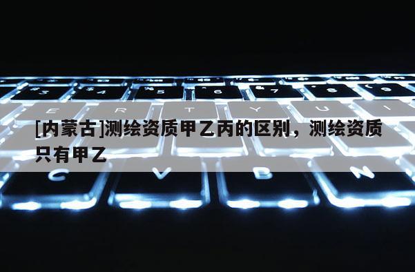 [內(nèi)蒙古]測(cè)繪資質(zhì)甲乙丙的區(qū)別，測(cè)繪資質(zhì)只有甲乙
