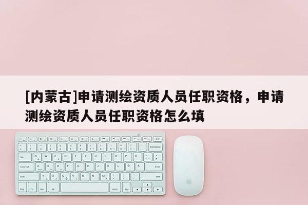 [內蒙古]申請測繪資質人員任職資格，申請測繪資質人員任職資格怎么填