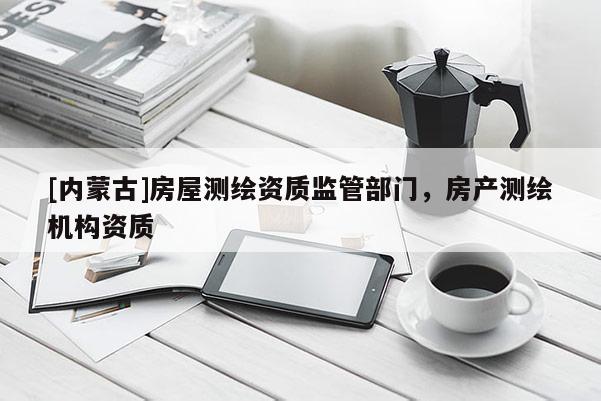 [內(nèi)蒙古]房屋測(cè)繪資質(zhì)監(jiān)管部門(mén)，房產(chǎn)測(cè)繪機(jī)構(gòu)資質(zhì)