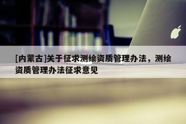[內蒙古]關于征求測繪資質管理辦法，測繪資質管理辦法征求意見