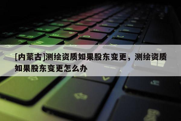 [內蒙古]測繪資質如果股東變更，測繪資質如果股東變更怎么辦