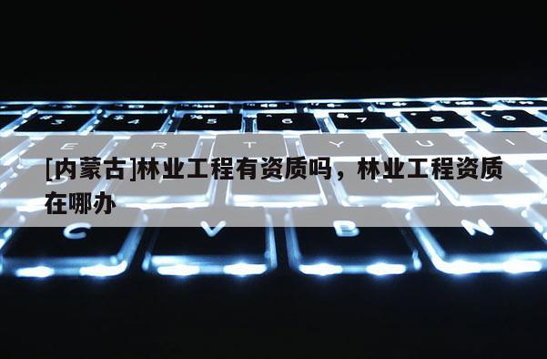 [內(nèi)蒙古]林業(yè)工程有資質(zhì)嗎，林業(yè)工程資質(zhì)在哪辦