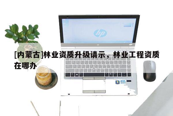 [內(nèi)蒙古]林業(yè)資質(zhì)升級請示，林業(yè)工程資質(zhì)在哪辦