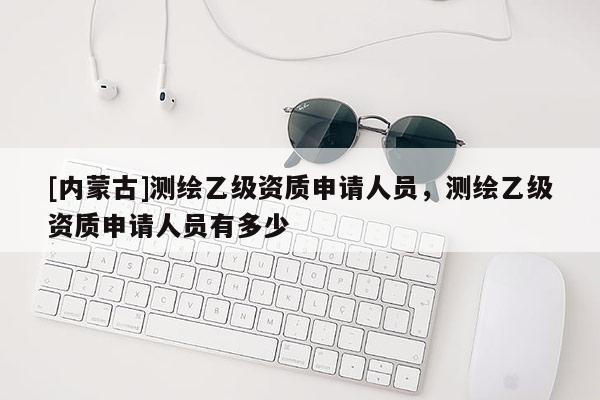 [內蒙古]測繪乙級資質申請人員，測繪乙級資質申請人員有多少