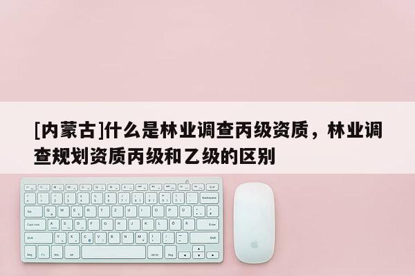 [內(nèi)蒙古]什么是林業(yè)調(diào)查丙級(jí)資質(zhì)，林業(yè)調(diào)查規(guī)劃資質(zhì)丙級(jí)和乙級(jí)的區(qū)別