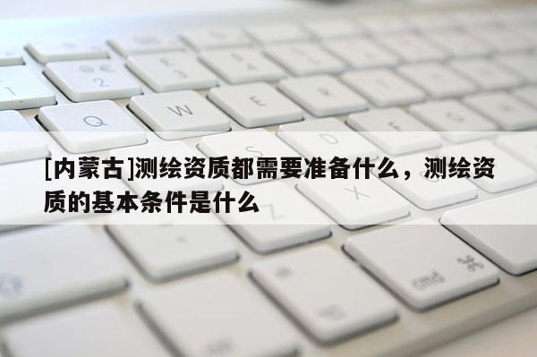 [內蒙古]測繪資質都需要準備什么，測繪資質的基本條件是什么