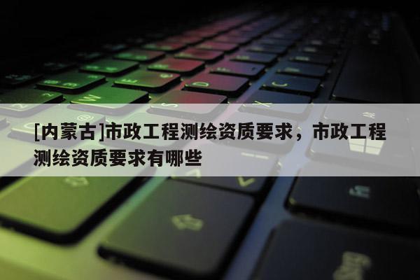 [內(nèi)蒙古]市政工程測繪資質(zhì)要求，市政工程測繪資質(zhì)要求有哪些