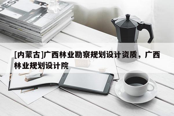 [內(nèi)蒙古]廣西林業(yè)勘察規(guī)劃設(shè)計資質(zhì)，廣西林業(yè)規(guī)劃設(shè)計院