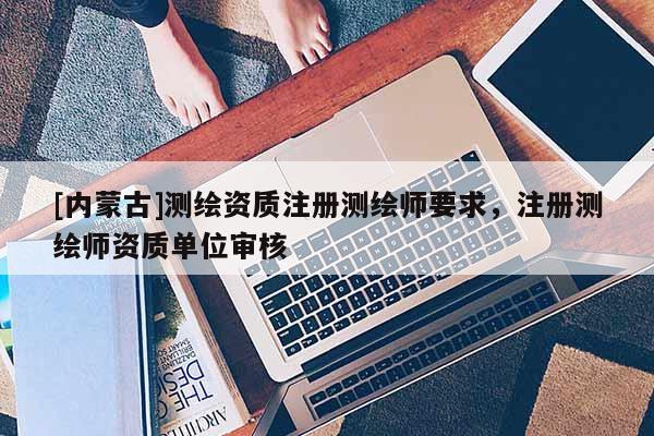 [內蒙古]測繪資質注冊測繪師要求，注冊測繪師資質單位審核
