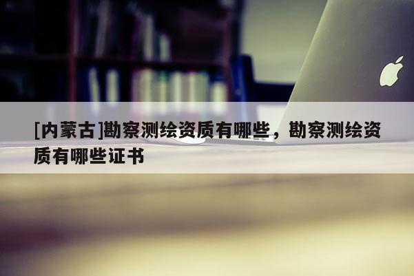 [內蒙古]勘察測繪資質有哪些，勘察測繪資質有哪些證書