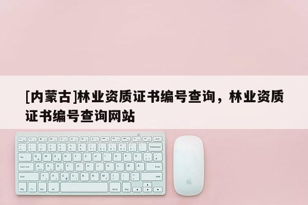 [內蒙古]林業資質證書編號查詢，林業資質證書編號查詢網站