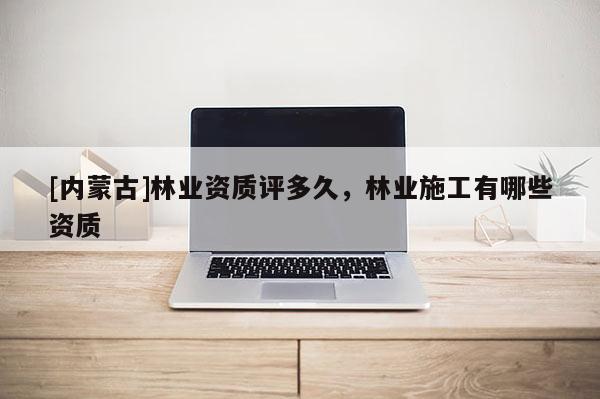 [內蒙古]林業資質評多久，林業施工有哪些資質