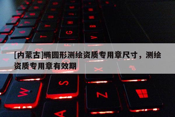 [內(nèi)蒙古]橢圓形測(cè)繪資質(zhì)專用章尺寸，測(cè)繪資質(zhì)專用章有效期