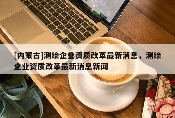 [內蒙古]測繪企業資質改革最新消息，測繪企業資質改革最新消息新聞