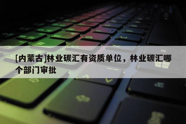 [內(nèi)蒙古]林業(yè)碳匯有資質(zhì)單位，林業(yè)碳匯哪個部門審批