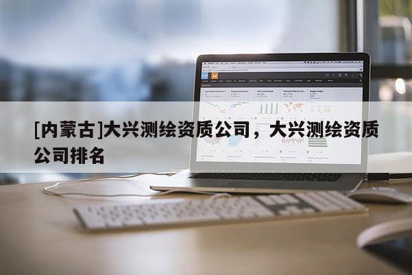 [內蒙古]大興測繪資質公司，大興測繪資質公司排名