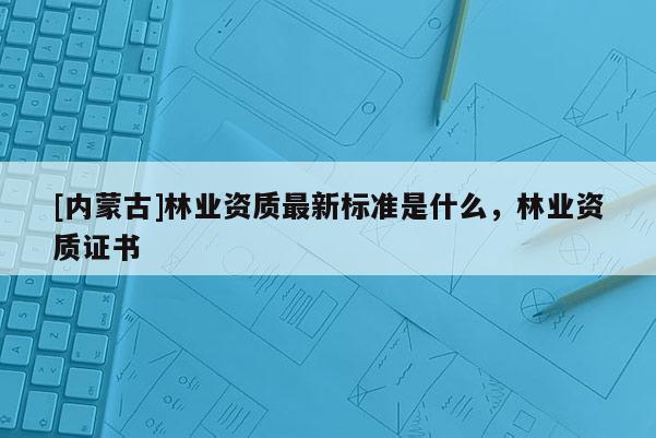 [內蒙古]林業資質最新標準是什么，林業資質證書