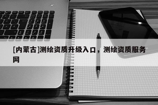 [內蒙古]測繪資質升級入口，測繪資質服務網